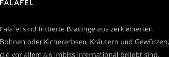 FALAFEL   Falafel sind frittierte Bratlinge aus zerkleinerten  Bohnen oder Kichererbsen, Kräutern und Gewürzen, die vor allem als Imbiss international beliebt sind.